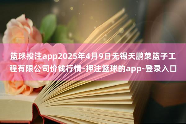 篮球投注app2025年4月9日无锡天鹏菜篮子工程有限公司价钱行情-押注篮球的app-登录入口