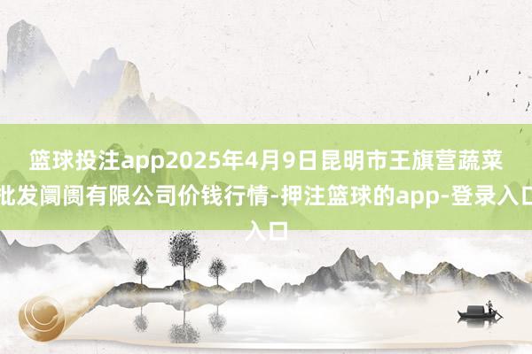篮球投注app2025年4月9日昆明市王旗营蔬菜批发阛阓有限公司价钱行情-押注篮球的app-登录入口