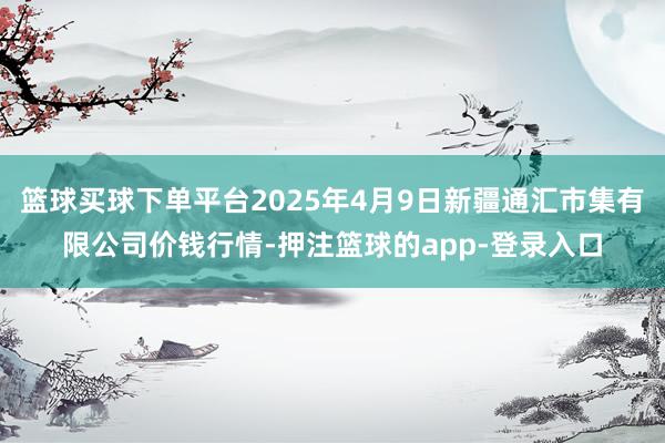 篮球买球下单平台2025年4月9日新疆通汇市集有限公司价钱行情-押注篮球的app-登录入口