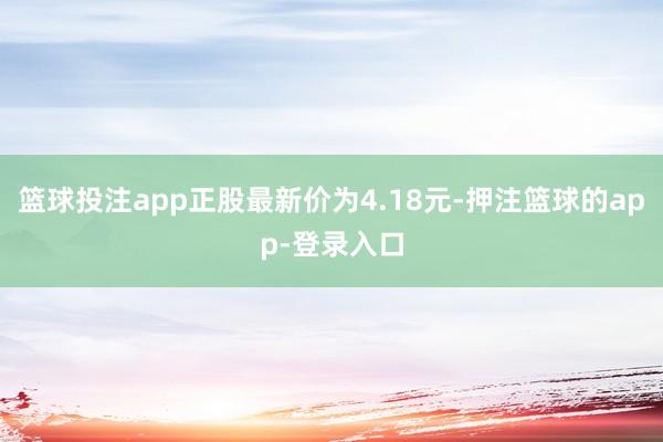 篮球投注app正股最新价为4.18元-押注篮球的app-登录入口