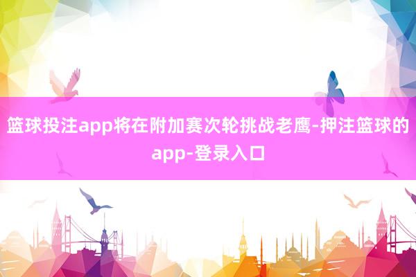 篮球投注app将在附加赛次轮挑战老鹰-押注篮球的app-登录入口