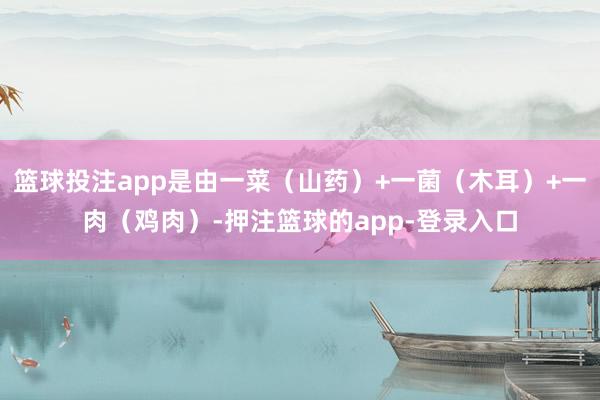 篮球投注app是由一菜（山药）+一菌（木耳）+一肉（鸡肉）-押注篮球的app-登录入口