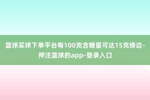 篮球买球下单平台每100克含糖量可达15克傍边-押注篮球的app-登录入口