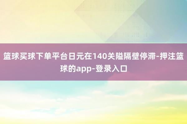 篮球买球下单平台日元在140关隘隔壁停滞-押注篮球的app-登录入口