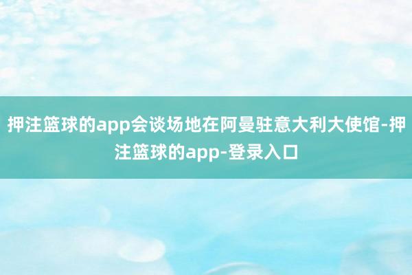 押注篮球的app会谈场地在阿曼驻意大利大使馆-押注篮球的app-登录入口