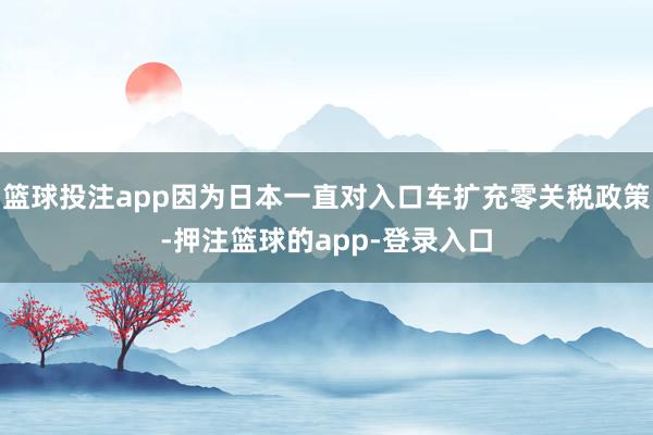 篮球投注app因为日本一直对入口车扩充零关税政策-押注篮球的app-登录入口