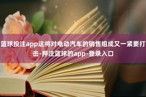 篮球投注app这将对电动汽车的销售组成又一紧要打击-押注篮球的app-登录入口