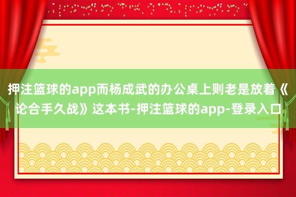押注篮球的app而杨成武的办公桌上则老是放着《论合手久战》这本书-押注篮球的app-登录入口