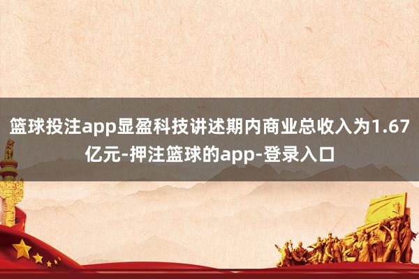 篮球投注app显盈科技讲述期内商业总收入为1.67亿元-押注篮球的app-登录入口