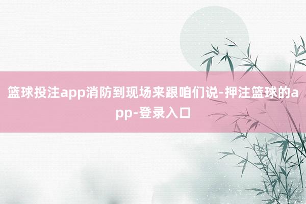 篮球投注app消防到现场来跟咱们说-押注篮球的app-登录入口