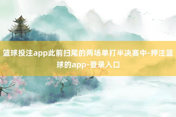 篮球投注app此前扫尾的两场单打半决赛中-押注篮球的app-登录入口