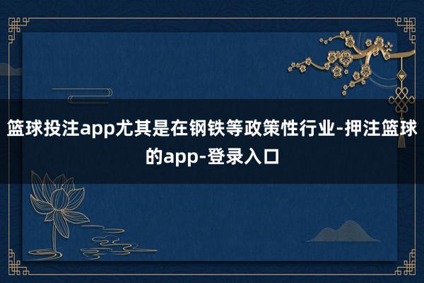 篮球投注app尤其是在钢铁等政策性行业-押注篮球的app-登录入口