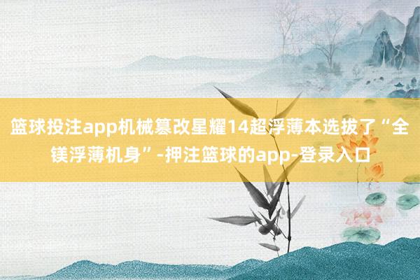 篮球投注app机械篡改星耀14超浮薄本选拔了“全镁浮薄机身”-押注篮球的app-登录入口