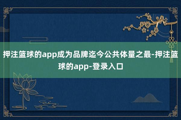 押注篮球的app成为品牌迄今公共体量之最-押注篮球的app-登录入口