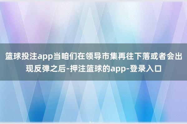 篮球投注app当咱们在领导市集再往下落或者会出现反弹之后-押注篮球的app-登录入口
