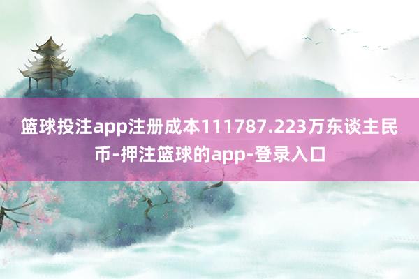 篮球投注app注册成本111787.223万东谈主民币-押注篮球的app-登录入口