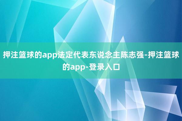 押注篮球的app法定代表东说念主陈志强-押注篮球的app-登录入口