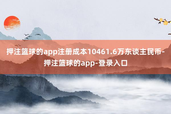 押注篮球的app注册成本10461.6万东谈主民币-押注篮球的app-登录入口