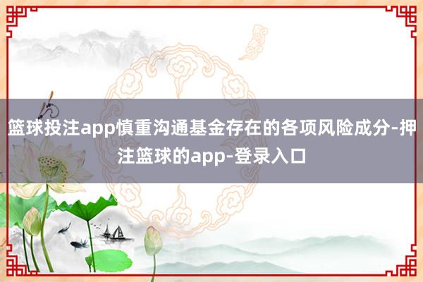 篮球投注app慎重沟通基金存在的各项风险成分-押注篮球的app-登录入口