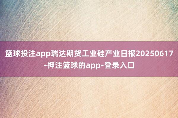 篮球投注app瑞达期货工业硅产业日报20250617-押注篮球的app-登录入口