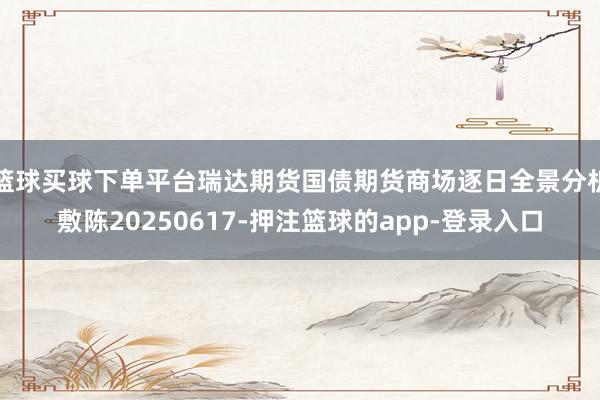 篮球买球下单平台瑞达期货国债期货商场逐日全景分析敷陈20250617-押注篮球的app-登录入口