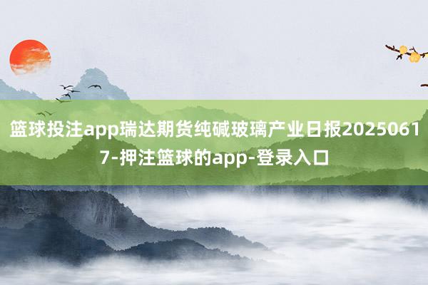 篮球投注app瑞达期货纯碱玻璃产业日报20250617-押注篮球的app-登录入口