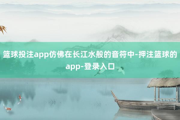 篮球投注app仿佛在长江水般的音符中-押注篮球的app-登录入口