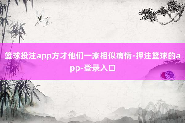 篮球投注app方才他们一家相似病情-押注篮球的app-登录入口