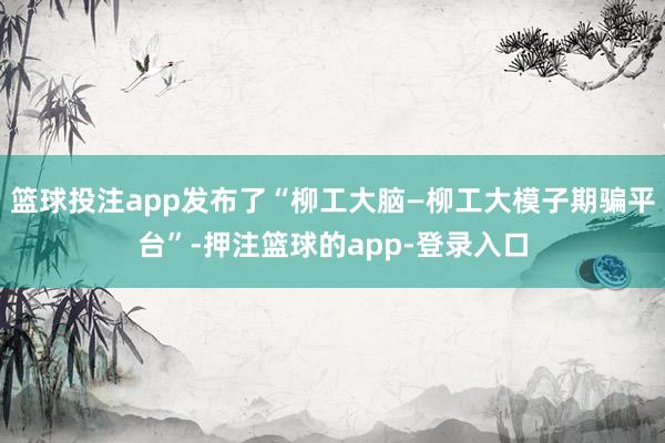 篮球投注app发布了“柳工大脑—柳工大模子期骗平台”-押注篮球的app-登录入口