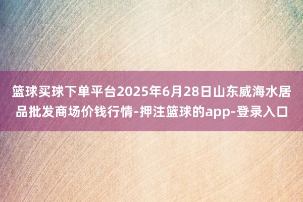 篮球买球下单平台2025年6月28日山东威海水居品批发商场价钱行情-押注篮球的app-登录入口