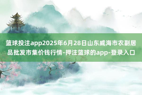 篮球投注app2025年6月28日山东威海市农副居品批发市集价钱行情-押注篮球的app-登录入口