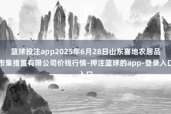 篮球投注app2025年6月28日山东喜地农居品市集措置有限公司价钱行情-押注篮球的app-登录入口