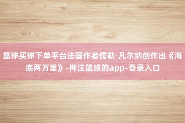 篮球买球下单平台法国作者儒勒·凡尔纳创作出《海底两万里》-押注篮球的app-登录入口