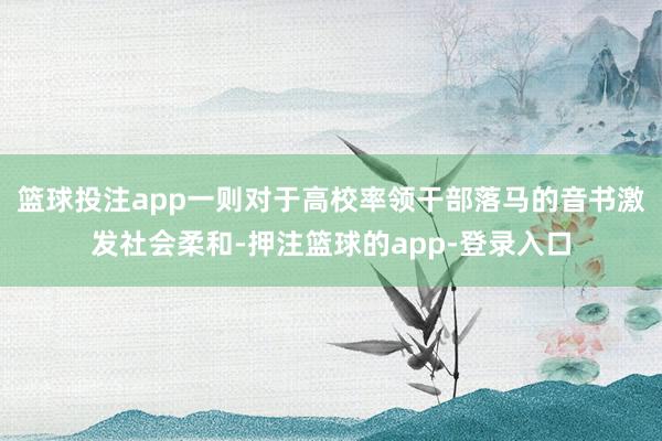 篮球投注app一则对于高校率领干部落马的音书激发社会柔和-押注篮球的app-登录入口