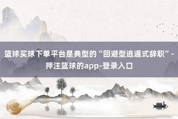 篮球买球下单平台是典型的“回避型逃遁式辞职”-押注篮球的app-登录入口