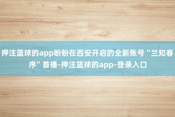 押注篮球的app盼盼在西安开启的全新账号“兰知春序”首播-押注篮球的app-登录入口