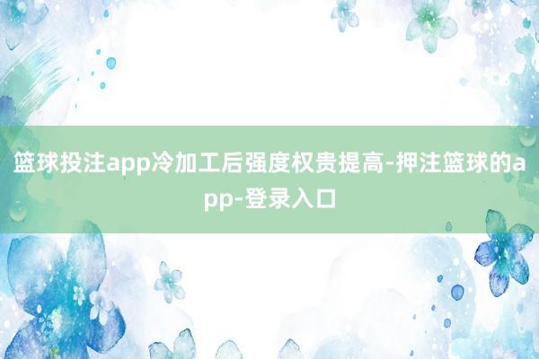 篮球投注app冷加工后强度权贵提高-押注篮球的app-登录入口