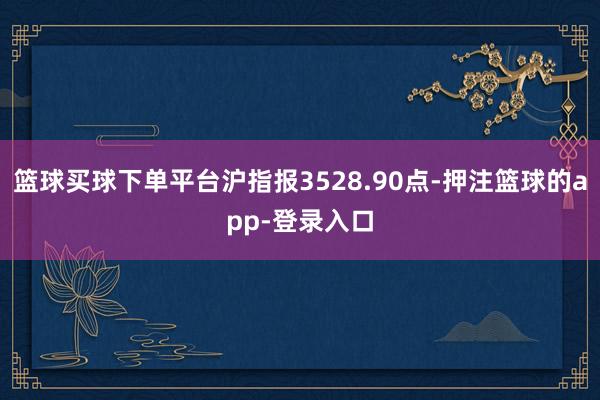 篮球买球下单平台沪指报3528.90点-押注篮球的app-登录入口