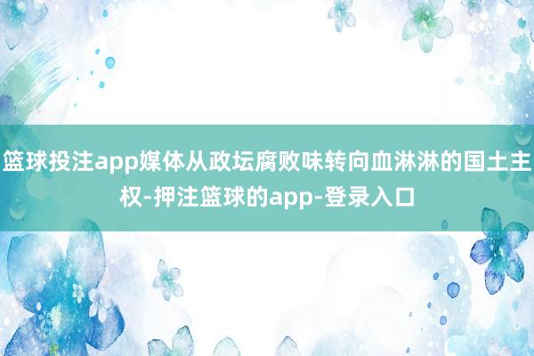 篮球投注app媒体从政坛腐败味转向血淋淋的国土主权-押注篮球的app-登录入口