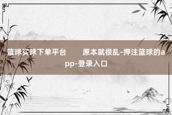 篮球买球下单平台        原本就很乱-押注篮球的app-登录入口
