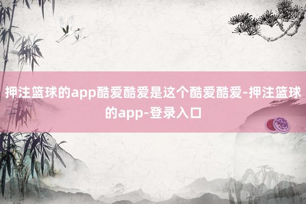 押注篮球的app酷爱酷爱是这个酷爱酷爱-押注篮球的app-登录入口