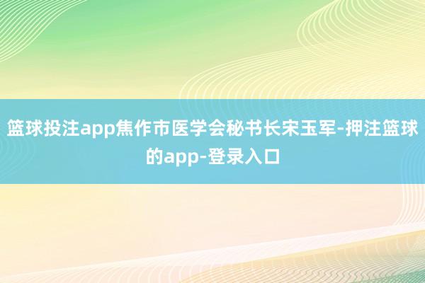 篮球投注app焦作市医学会秘书长宋玉军-押注篮球的app-登录入口