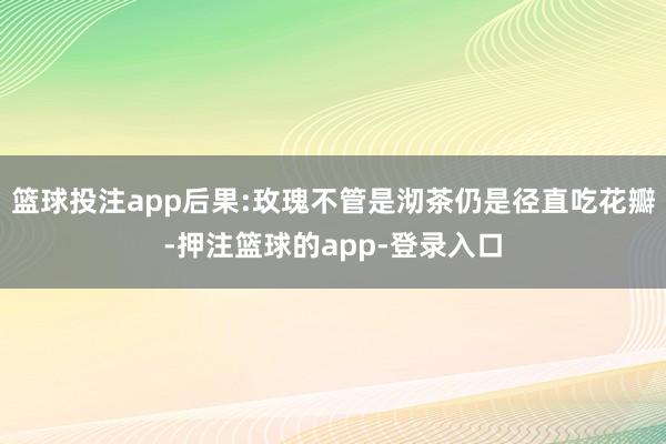 篮球投注app后果:玫瑰不管是沏茶仍是径直吃花瓣-押注篮球的app-登录入口