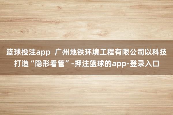 篮球投注app  广州地铁环境工程有限公司以科技打造“隐形看管”-押注篮球的app-登录入口
