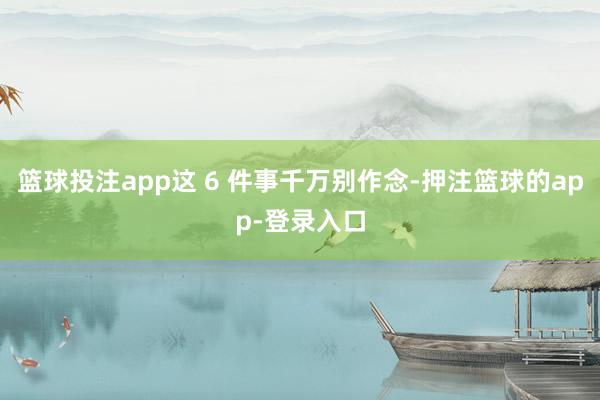 篮球投注app这 6 件事千万别作念-押注篮球的app-登录入口