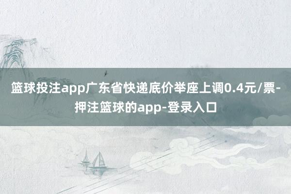 篮球投注app广东省快递底价举座上调0.4元/票-押注篮球的app-登录入口