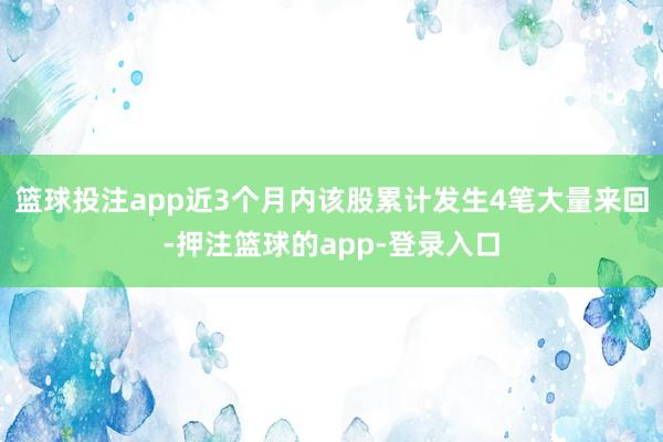 篮球投注app近3个月内该股累计发生4笔大量来回-押注篮球的app-登录入口