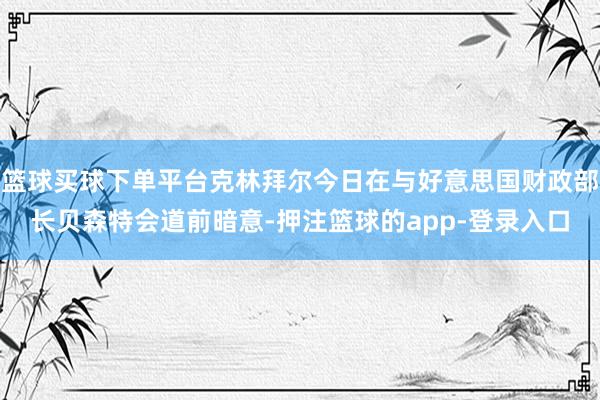 篮球买球下单平台克林拜尔今日在与好意思国财政部长贝森特会道前暗意-押注篮球的app-登录入口