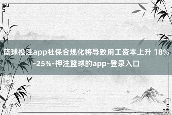 篮球投注app社保合规化将导致用工资本上升 18%-25%-押注篮球的app-登录入口
