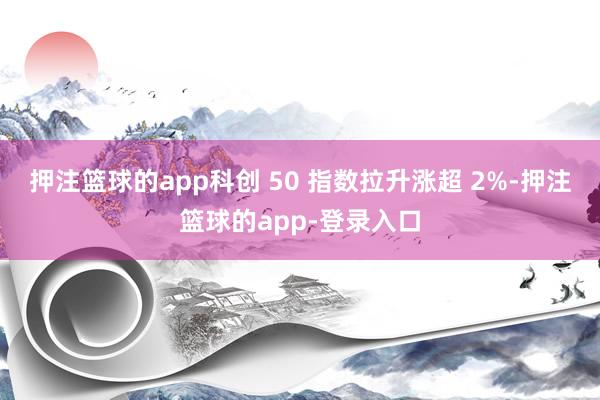 押注篮球的app科创 50 指数拉升涨超 2%-押注篮球的app-登录入口